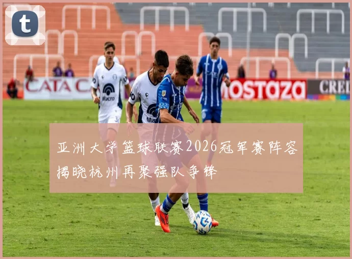 亚洲大学篮球联赛2026冠军赛阵容揭晓杭州再聚强队争锋
