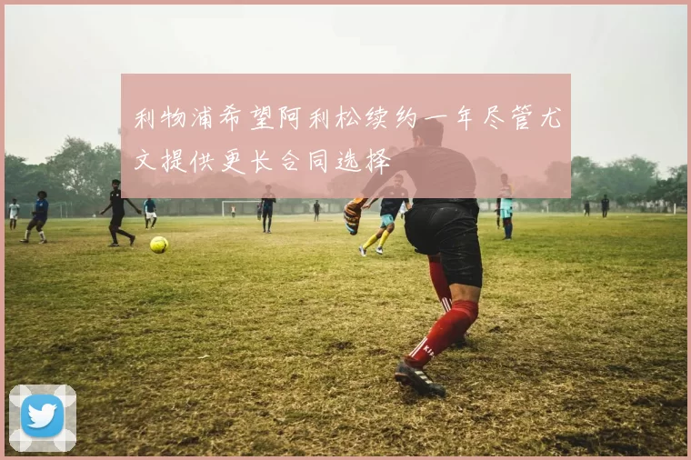 利物浦希望阿利松续约一年尽管尤文提供更长合同选择