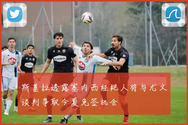 斯基拉透露塞内西经纪人将与尤文谈判争取今夏免签机会