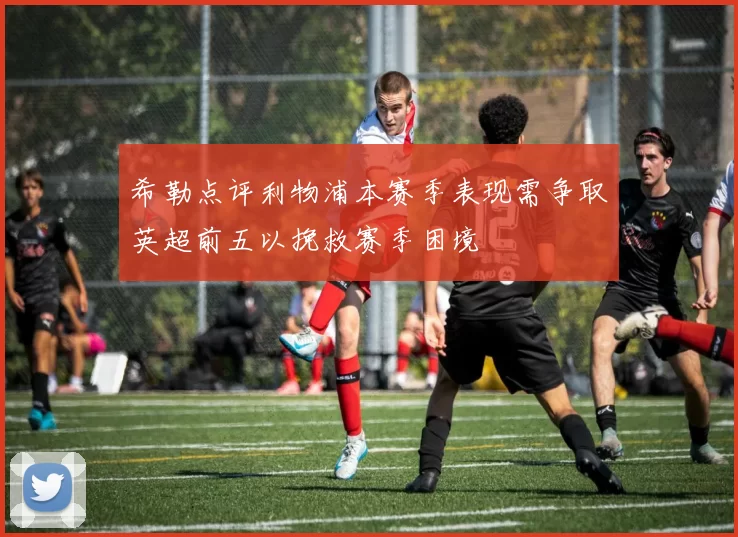希勒点评利物浦本赛季表现需争取英超前五以挽救赛季困境