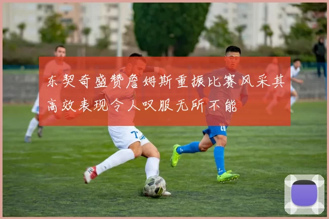 东契奇盛赞詹姆斯重振比赛风采其高效表现令人叹服无所不能
