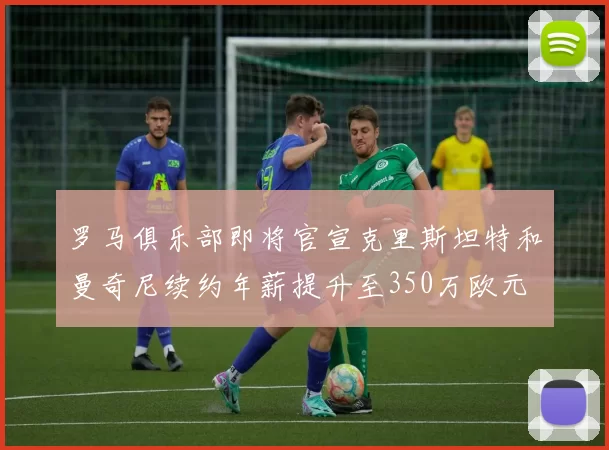 罗马俱乐部即将官宣克里斯坦特和曼奇尼续约年薪提升至350万欧元