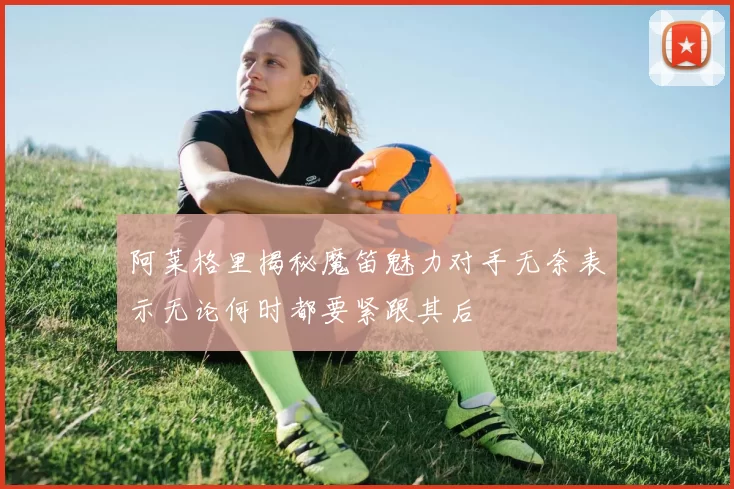 阿莱格里揭秘魔笛魅力对手无奈表示无论何时都要紧跟其后