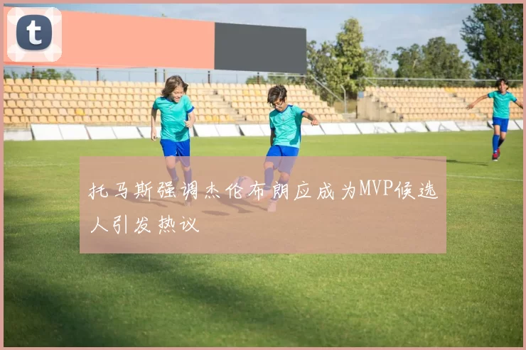 托马斯强调杰伦布朗应成为MVP候选人引发热议
