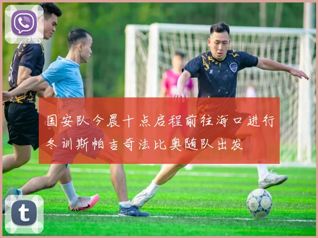 国安队今晨十点启程前往海口进行冬训斯帕吉奇法比奥随队出发