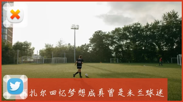 阿扎尔回忆梦想成真曾是米兰球迷却未获青睐
