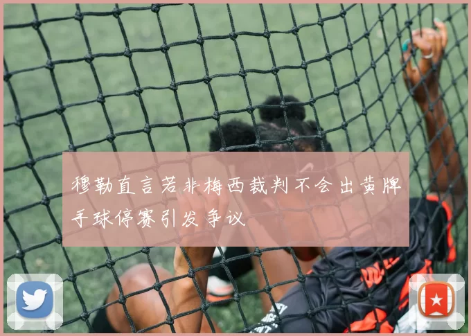 穆勒直言若非梅西裁判不会出黄牌手球停赛引发争议